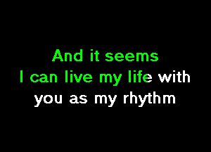 And it seems

I can live my life with
you as my rhythm