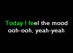 Today I feel the mood

ooh-ooh. yeah-yeah