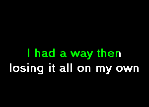 I had a way then
losing it all on my own