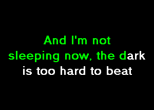 And I'm not

sleeping now, the dark
is too hard to beat