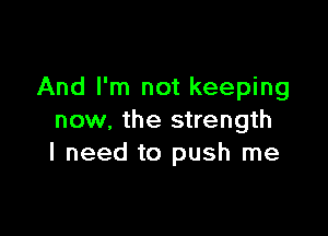 And I'm not keeping

now, the strength
I need to push me