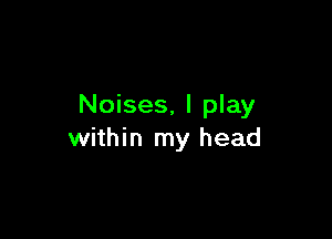 Noises, I play

within my head
