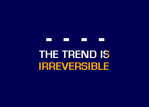 THE TREND IS
IRREVERSIBLE