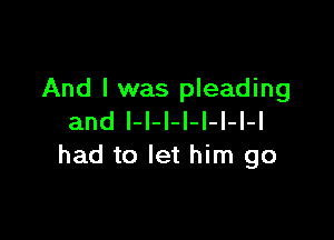 And I was pleading

and l-I-l-l-I-I-l-l
had to let him go