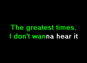 The greatest times,

I don't wanna hear it