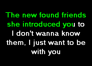 The new found friends
she introduced you to
I don't wanna know
them, I just want to be
with you