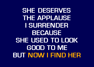 SHE DESERVES
THE APPLAUSE
I SURRENDER
BECAUSE
SHE USED TO LOOK
GOOD TO ME
BUT NOW I FIND HER