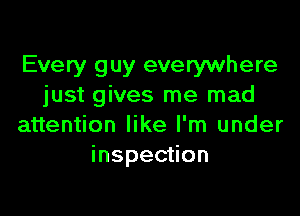 Every guy everywhere
just gives me mad

attention like I'm under
inspection