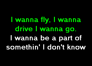 I wanna fly, I wanna
drive I wanna go.

I wanna be a part of
somethin' I don't know