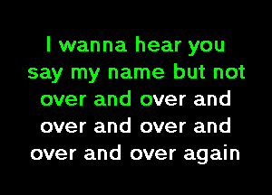 I wanna hear you
say my name but not
over and over and
over and over and
over and over again
