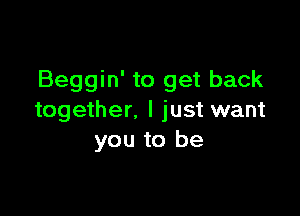 Beggin' to get back

together. I just want
you to be