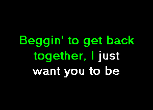 Beggin' to get back

together, I just
want you to be