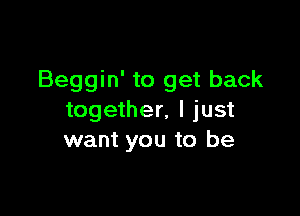 Beggin' to get back

together, I just
want you to be