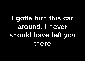 I gotta turn this car
around, I never

should have left you
there