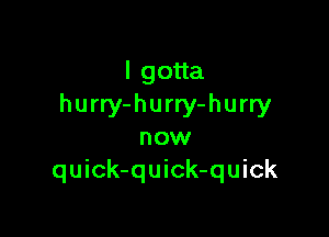 lgoua
hurry-hurry-hurry

now
quick-quick-quick