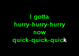 lgoua
hurry-hurry-hurry

now
quick-quick-quick