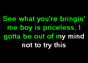 See what you're bringin'
me boy is priceless, I
gotta be out of my mind
not to try this