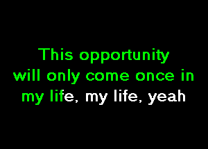This opportunity

will only come once in
my life. my life, yeah