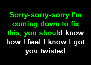 Sorry-sorry-sorry I'm
coming down to fix

this, you should know
how I feel I know I got
you twisted