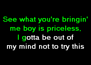 See what you're bringin'
me boy is priceless,
I gotta be out of
my mind not to try this