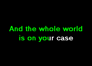 And the whole world

is on your case