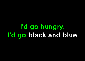 I'd go hungry,

I'd go black and blue