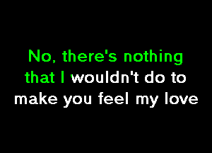 No, there's nothing

that I wouldn't do to
make you feel my love