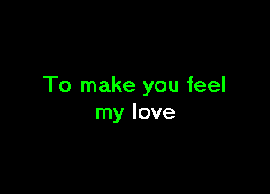 To make you feel

my love