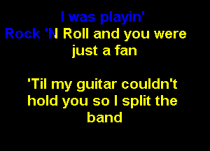 l was playin'
Rock 'N Roll and you were
just a fan

'Til my guitar couldn't
hold you so I split the
band