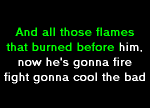 And all those flames
that burned before him,
now he's gonna fire
fight gonna cool the bad