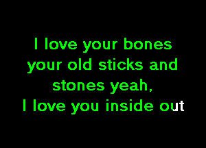 I love your bones
your old sticks and

stones yeah,
I love you inside out