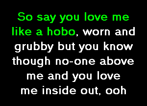 So say you love me
like a hobo, worn and
grubby but you know
though no-one above

me and you love
me inside out, ooh