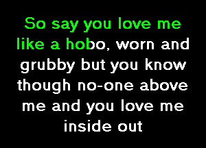 So say you love me
like a hobo, worn and
grubby but you know
though no-one above
me and you love me

inside out