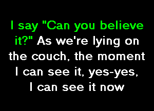 I say Can you believe
it? As we're lying on
the couch, the moment
I can see it, yes-yes,
I can see it now