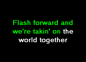 Flash fo rward and

we're takin' on the
world together