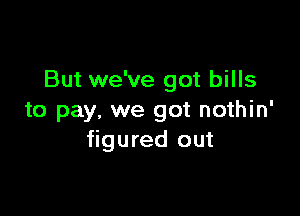 But we've got bills

to pay, we got nothin'
figured out