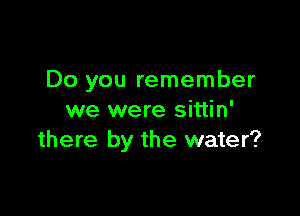 Do you remember

we were sittin'
there by the water?