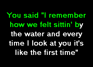 You said I remember
how we felt sittin' by
the water and every
time I look at you it's

like the first time