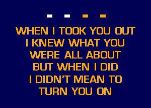 WHEN I TOOK YOU OUT
I KNEW WHAT YOU
WERE ALL ABOUT
BUT WHEN I DID
I DIDN'T MEAN TO
TURN YOU ON