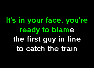 It's in your face, you're
ready to blame

the first guy in line
to catch the train