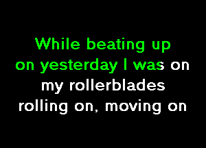 While beating up
on yesterday I was on

my rollerblades
rolling on. moving on