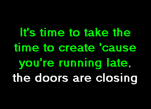 It's time to take the
time to create 'cause
you're running late,
the doors are closing