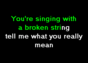 You're singing with
a broken string

tell me what you really
mean