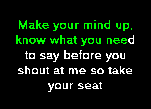 Make your mind up,
know what you need

to say before you
shout at me so take
your seat