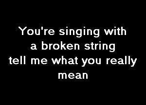 You're singing with
a broken string

tell me what you really
mean