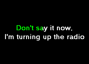 Don't say it now,

I'm turning up the radio