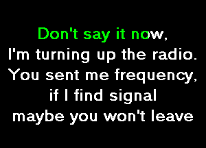 Don't say it now,

I'm turning up the radio.
You sent me frequency,
if I find signal
maybe you won't leave