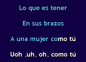 Lo que es tener

En sus brazos

A una mujer como tL'I

Uoh ,uh, oh, come to