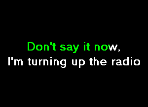 Don't say it now,

I'm turning up the radio