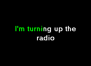 I'm turning up the

rad io